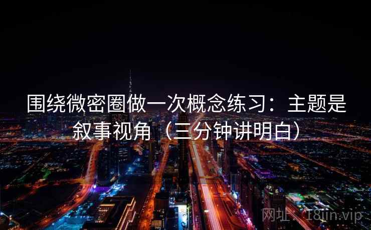围绕微密圈做一次概念练习：主题是叙事视角（三分钟讲明白）
