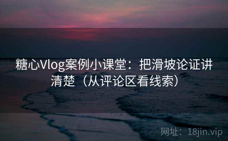 糖心Vlog案例小课堂：把滑坡论证讲清楚（从评论区看线索）