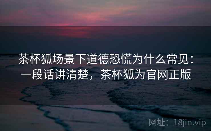 茶杯狐场景下道德恐慌为什么常见：一段话讲清楚，茶杯狐为官网正版