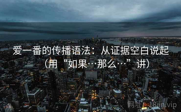 爱一番的传播语法:从证据空白说起(用“如果…那么…”讲) 爱一番的传播语法:从证据空白说起(用“如果…那么…”讲)