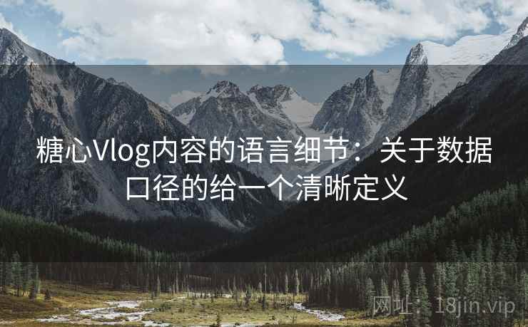 糖心Vlog内容的语言细节：关于数据口径的给一个清晰定义