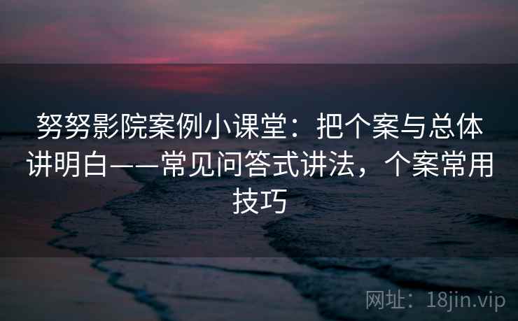 努努影院案例小课堂：把个案与总体讲明白——常见问答式讲法，个案常用技巧
